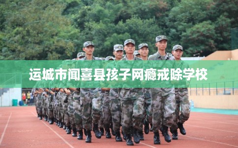 运城市闻喜县孩子网瘾戒除学校