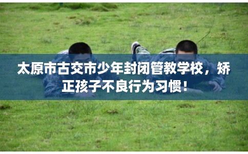 太原市古交市少年封闭管教学校，矫正孩子不良行为习惯！