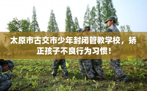 太原市古交市少年封闭管教学校，矫正孩子不良行为习惯！