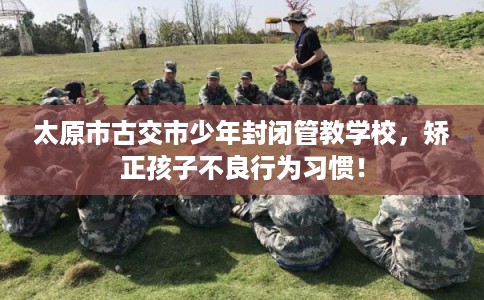 太原市古交市少年封闭管教学校，矫正孩子不良行为习惯！