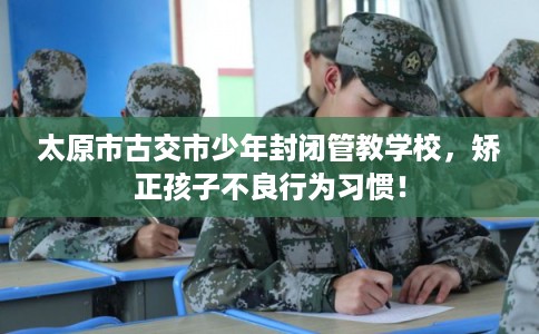 太原市古交市少年封闭管教学校，矫正孩子不良行为习惯！