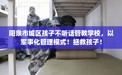 阳泉市城区孩子不听话管教学校，以军事化管理模式！拯救孩子！