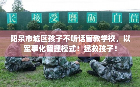 阳泉市城区孩子不听话管教学校，以军事化管理模式！拯救孩子！