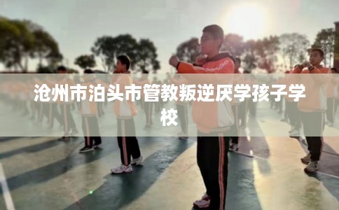 沧州市泊头市管教叛逆厌学孩子学校 沧州市泊头市管教叛逆厌学孩子学校