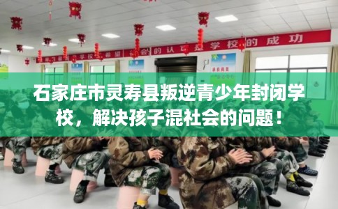 石家庄市灵寿县叛逆青少年封闭学校，解决孩子混社会的问题！