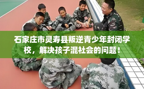 石家庄市灵寿县叛逆青少年封闭学校，解决孩子混社会的问题！