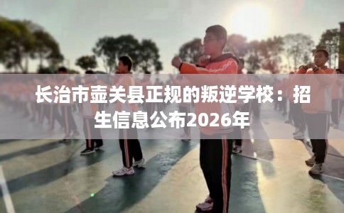 长治市壶关县正规的叛逆学校:招生信息公布2026年 长治市壶关县正规的叛逆学校:招生信息公布2026年