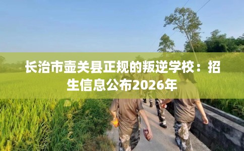 长治市壶关县正规的叛逆学校:招生信息公布2026年 长治市壶关县正规的叛逆学校:招生信息公布2026年