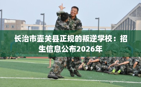 长治市壶关县正规的叛逆学校:招生信息公布2026年 长治市壶关县正规的叛逆学校:招生信息公布2026年