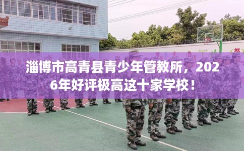 淄博市高青县青少年管教所,2026年好评极高这十家学校! 淄博市高青县青少年管教所,2026年好评极高这十家学校!