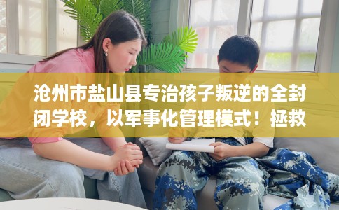 沧州市盐山县专治孩子叛逆的全封闭学校,以军事化管理模式!拯救孩子! 沧州市盐山县专治孩子叛逆的全封闭学校,以军事化管理模式!拯救孩子!