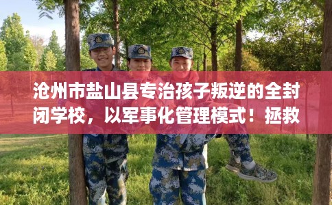 沧州市盐山县专治孩子叛逆的全封闭学校,以军事化管理模式!拯救孩子! 沧州市盐山县专治孩子叛逆的全封闭学校,以军事化管理模式!拯救孩子!