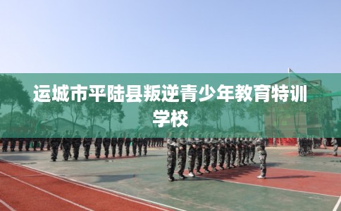 运城市平陆县叛逆青少年教育特训学校 运城市平陆县叛逆青少年教育特训学校