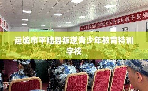 运城市平陆县叛逆青少年教育特训学校 运城市平陆县叛逆青少年教育特训学校
