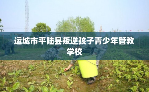 运城市平陆县叛逆孩子青少年管教学校