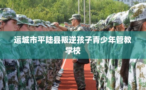 运城市平陆县叛逆孩子青少年管教学校