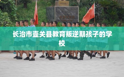 长治市壶关县教育叛逆期孩子的学校