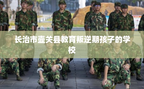 长治市壶关县教育叛逆期孩子的学校