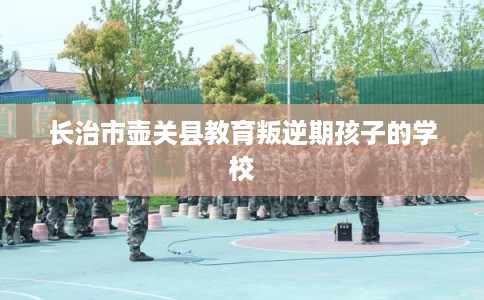 长治市壶关县教育叛逆期孩子的学校