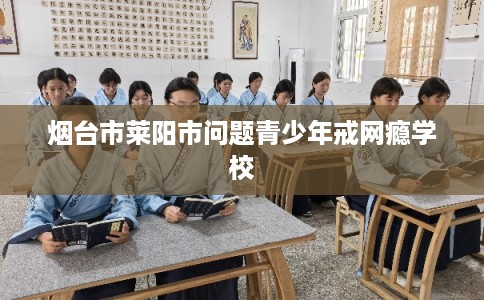 烟台市莱阳市问题青少年戒网瘾学校