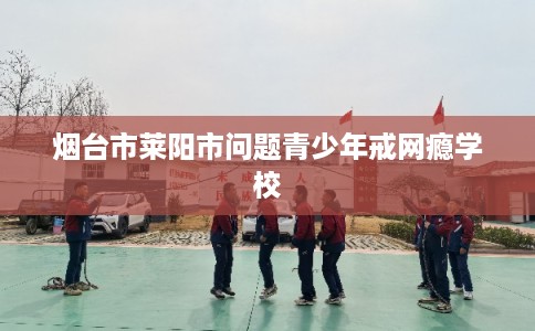 烟台市莱阳市问题青少年戒网瘾学校