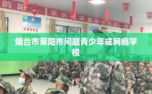 烟台市莱阳市问题青少年戒网瘾学校