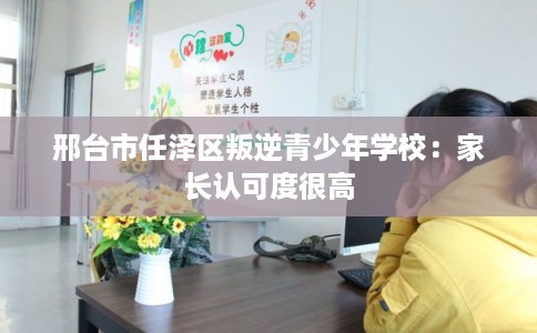 邢台市任泽区叛逆青少年学校:家长认可度很高 邢台市任泽区叛逆青少年学校:家长认可度很高