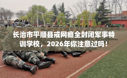长治市平顺县戒网瘾全封闭军事特训学校，2026年你注意过吗！