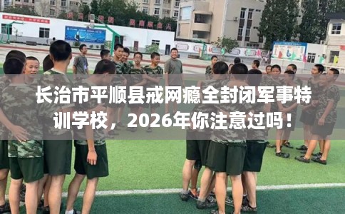 长治市平顺县戒网瘾全封闭军事特训学校，2026年你注意过吗！
