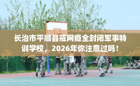 长治市平顺县戒网瘾全封闭军事特训学校，2026年你注意过吗！
