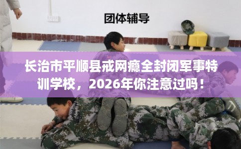 长治市平顺县戒网瘾全封闭军事特训学校，2026年你注意过吗！