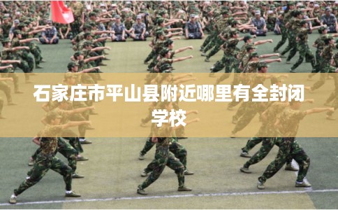 石家庄市平山县附近哪里有全封闭学校 石家庄市平山县附近哪里有全封闭学校