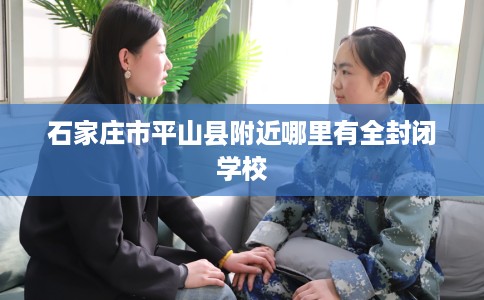 石家庄市平山县附近哪里有全封闭学校 石家庄市平山县附近哪里有全封闭学校