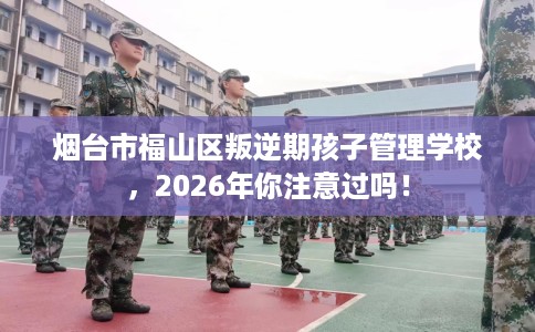 烟台市福山区叛逆期孩子管理学校,2026年你注意过吗! 烟台市福山区叛逆期孩子管理学校,2026年你注意过吗!