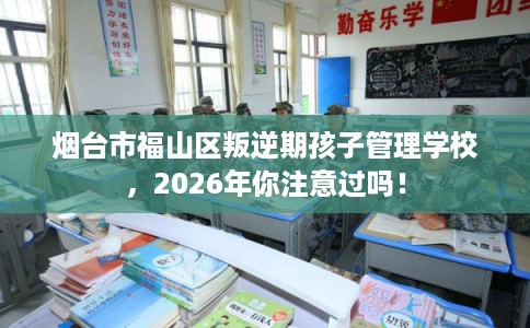 烟台市福山区叛逆期孩子管理学校,2026年你注意过吗! 烟台市福山区叛逆期孩子管理学校,2026年你注意过吗!