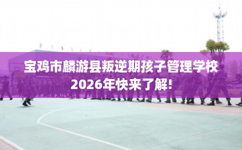 宝鸡市麟游县叛逆期孩子管理学校2026年快来了解!