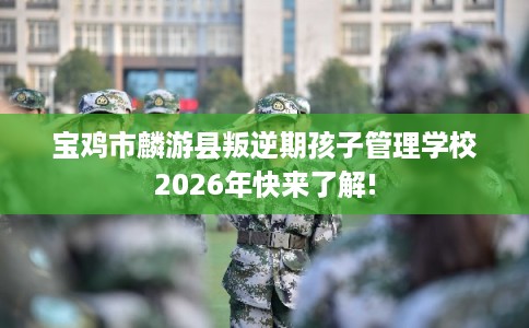 宝鸡市麟游县叛逆期孩子管理学校2026年快来了解!