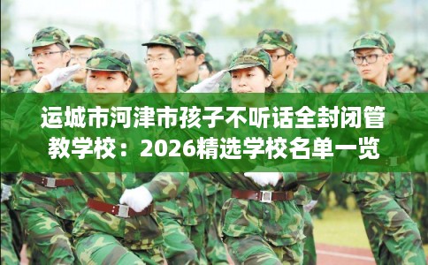 运城市河津市孩子不听话全封闭管教学校:2026精选学校名单一览 运城市河津市孩子不听话全封闭管教学校:2026精选学校名单一览