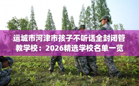 运城市河津市孩子不听话全封闭管教学校:2026精选学校名单一览 运城市河津市孩子不听话全封闭管教学校:2026精选学校名单一览