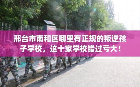 邢台市南和区哪里有正规的叛逆孩子学校,这十家学校错过亏大! 邢台市南和区哪里有正规的叛逆孩子学校,这十家学校错过亏大!