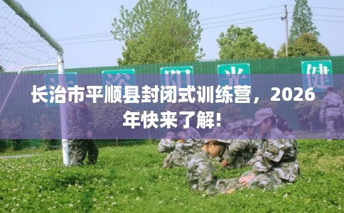 长治市平顺县封闭式训练营，2026年快来了解!