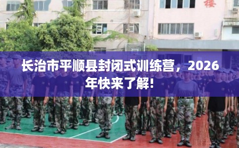 长治市平顺县封闭式训练营，2026年快来了解!