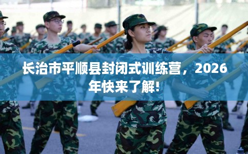 长治市平顺县封闭式训练营，2026年快来了解!