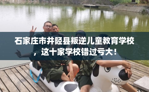 石家庄市井陉县叛逆儿童教育学校，这十家学校错过亏大！