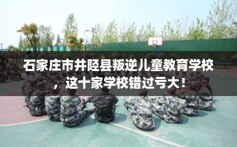 石家庄市井陉县叛逆儿童教育学校，这十家学校错过亏大！