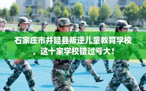 石家庄市井陉县叛逆儿童教育学校，这十家学校错过亏大！
