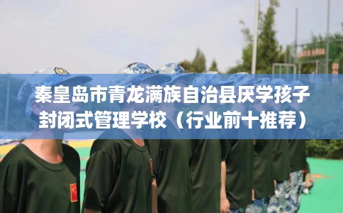 秦皇岛市青龙满族自治县厌学孩子封闭式管理学校(行业前十推荐) 秦皇岛市青龙满族自治县厌学孩子封闭式管理学校(行业前十推荐)