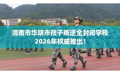 渭南市华阴市孩子叛逆全封闭学校2026年权威推出! 渭南市华阴市孩子叛逆全封闭学校2026年权威推出!