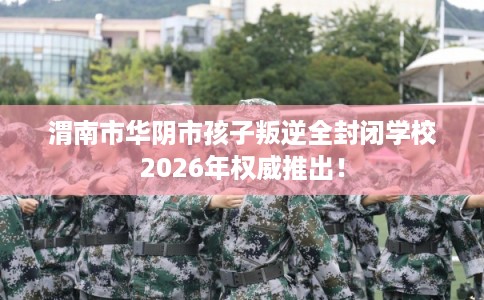 渭南市华阴市孩子叛逆全封闭学校2026年权威推出! 渭南市华阴市孩子叛逆全封闭学校2026年权威推出!