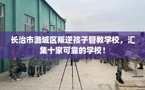 长治市潞城区叛逆孩子管教学校,汇集十家可靠的学校! 长治市潞城区叛逆孩子管教学校,汇集十家可靠的学校!